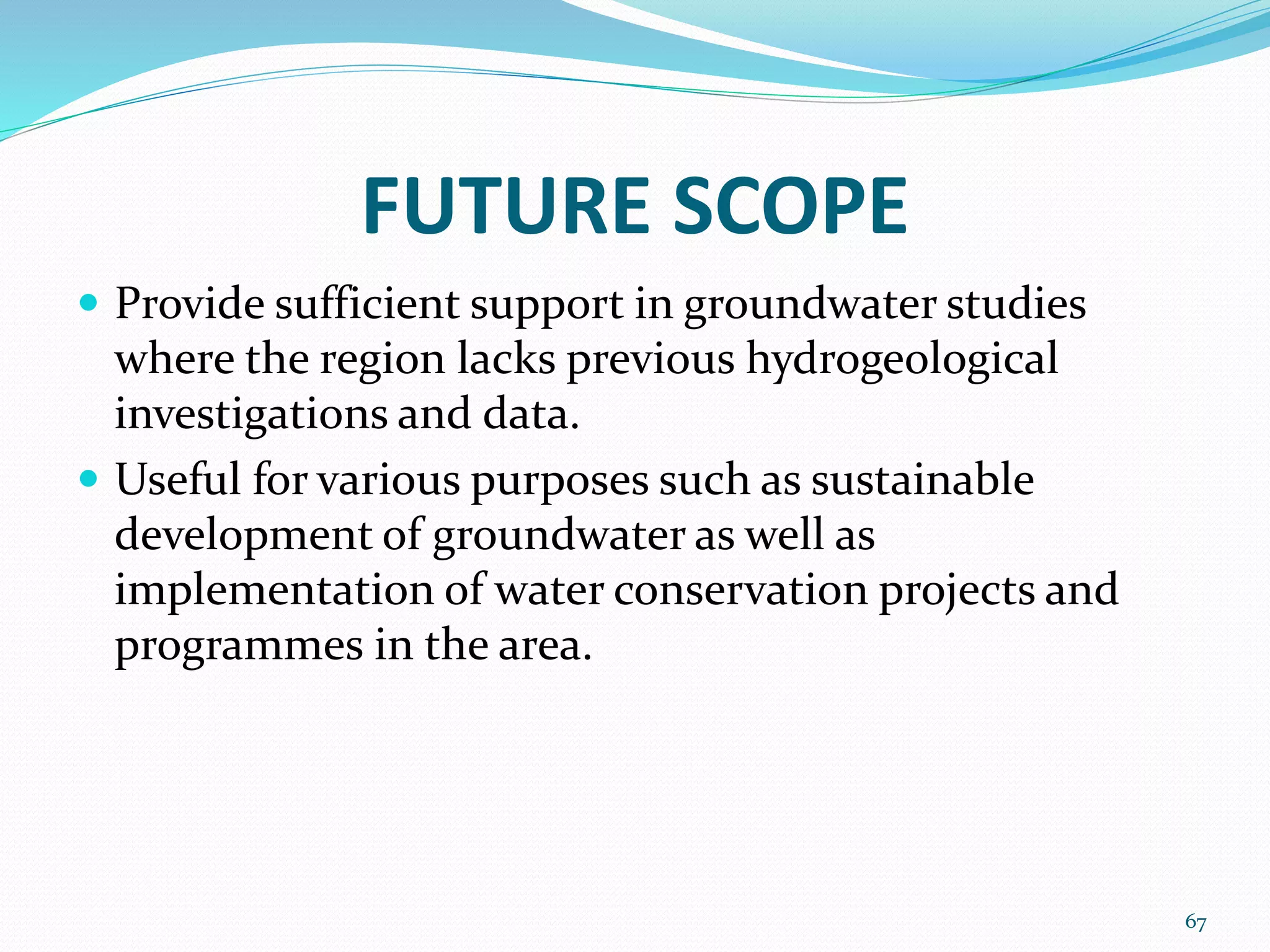 FUTURE SCOPE
 Provide sufficient support in groundwater studies
where the region lacks previous hydrogeological
investigations and data.
 Useful for various purposes such as sustainable
development of groundwater as well as
implementation of water conservation projects and
programmes in the area.
67
 