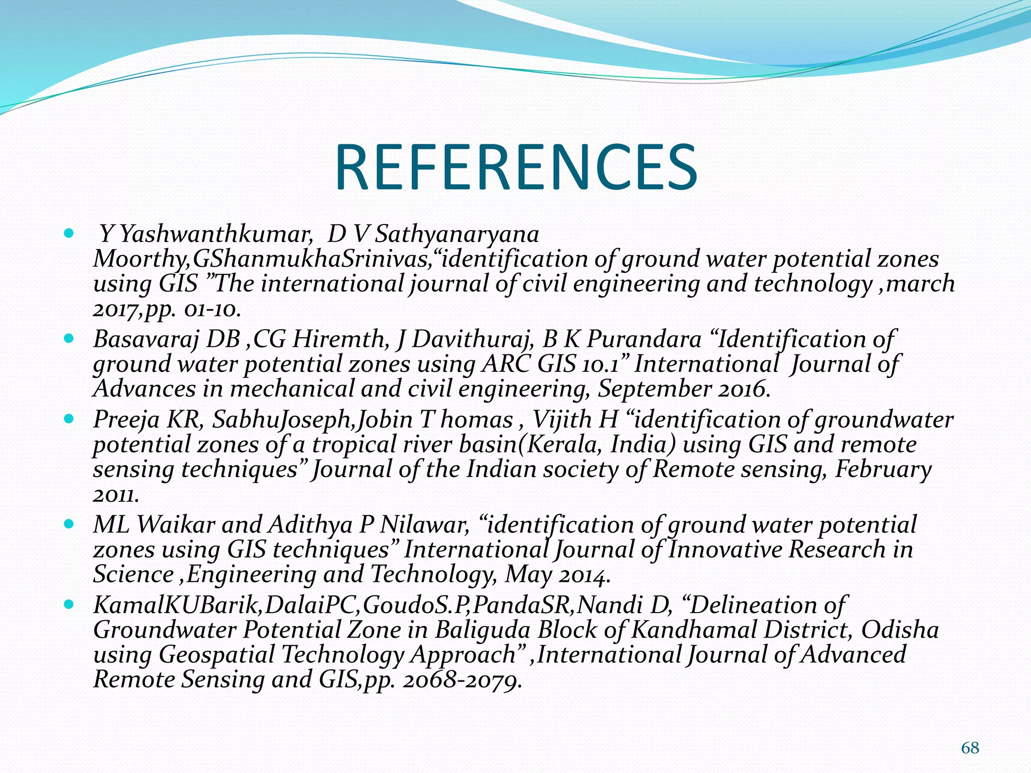 REFERENCES
 Y Yashwanthkumar, D V Sathyanaryana
Moorthy,GShanmukhaSrinivas,“identification of ground water potential zones
using GIS ”The international journal of civil engineering and technology ,march
2017,pp. 01-10.
 Basavaraj DB ,CG Hiremth, J Davithuraj, B K Purandara “Identification of
ground water potential zones using ARC GIS 10.1” International Journal of
Advances in mechanical and civil engineering, September 2016.
 Preeja KR, SabhuJoseph,Jobin T homas , Vijith H “identification of groundwater
potential zones of a tropical river basin(Kerala, India) using GIS and remote
sensing techniques” Journal of the Indian society of Remote sensing, February
2011.
 ML Waikar and Adithya P Nilawar, “identification of ground water potential
zones using GIS techniques” International Journal of Innovative Research in
Science ,Engineering and Technology, May 2014.
 KamalKUBarik,DalaiPC,GoudoS.P,PandaSR,Nandi D, “Delineation of
Groundwater Potential Zone in Baliguda Block of Kandhamal District, Odisha
using Geospatial Technology Approach” ,International Journal of Advanced
Remote Sensing and GIS,pp. 2068-2079.
68
 