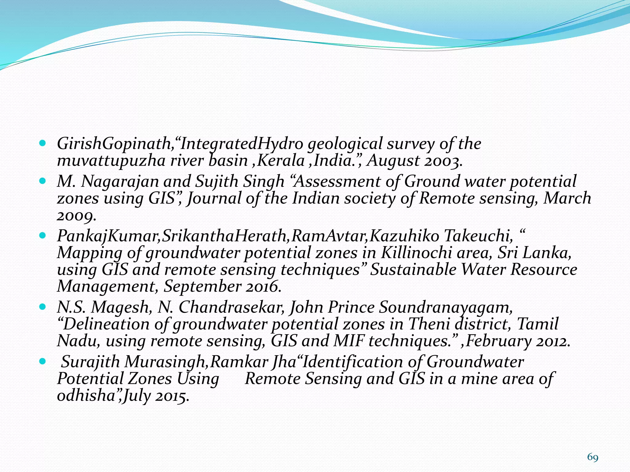  GirishGopinath,“IntegratedHydro geological survey of the
muvattupuzha river basin ,Kerala ,India.”, August 2003.
 M. Nagarajan and Sujith Singh “Assessment of Ground water potential
zones using GIS”, Journal of the Indian society of Remote sensing, March
2009.
 PankajKumar,SrikanthaHerath,RamAvtar,Kazuhiko Takeuchi, “
Mapping of groundwater potential zones in Killinochi area, Sri Lanka,
using GIS and remote sensing techniques” Sustainable Water Resource
Management, September 2016.
 N.S. Magesh, N. Chandrasekar, John Prince Soundranayagam,
“Delineation of groundwater potential zones in Theni district, Tamil
Nadu, using remote sensing, GIS and MIF techniques.” ,February 2012.
 Surajith Murasingh,Ramkar Jha“Identification of Groundwater
Potential Zones Using Remote Sensing and GIS in a mine area of
odhisha”,July 2015.
69
 