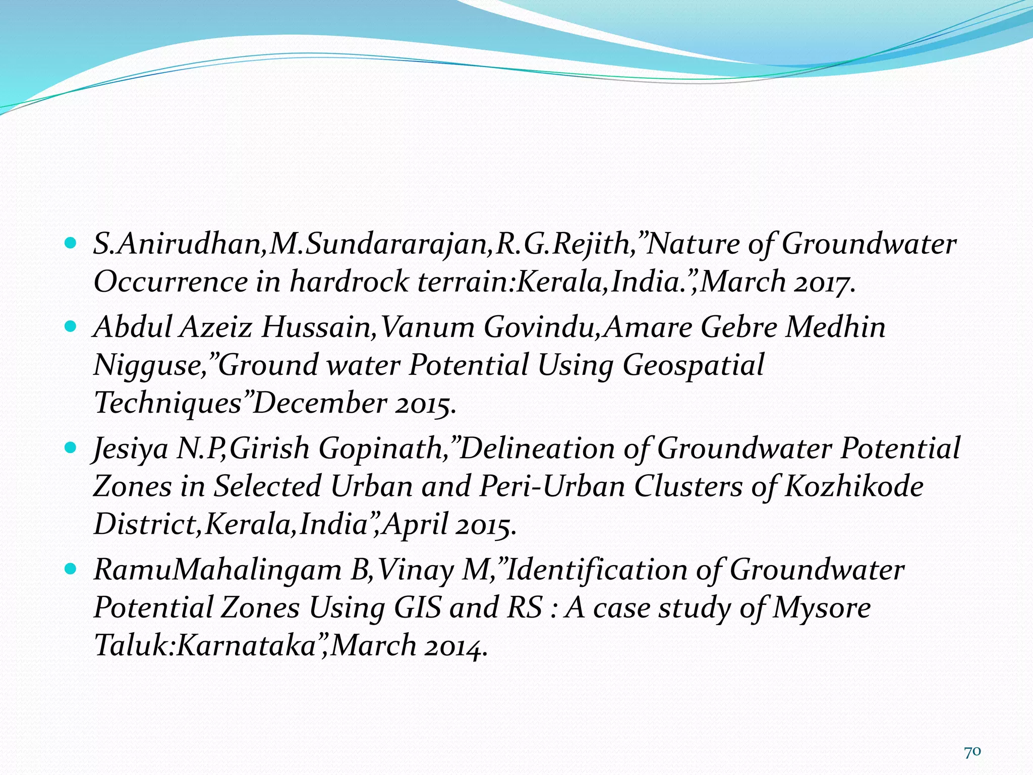  S.Anirudhan,M.Sundararajan,R.G.Rejith,”Nature of Groundwater
Occurrence in hardrock terrain:Kerala,India.”,March 2017.
 Abdul Azeiz Hussain,Vanum Govindu,Amare Gebre Medhin
Nigguse,”Ground water Potential Using Geospatial
Techniques”December 2015.
 Jesiya N.P,Girish Gopinath,”Delineation of Groundwater Potential
Zones in Selected Urban and Peri-Urban Clusters of Kozhikode
District,Kerala,India”,April 2015.
 RamuMahalingam B,Vinay M,”Identification of Groundwater
Potential Zones Using GIS and RS : A case study of Mysore
Taluk:Karnataka”,March 2014.
70
 