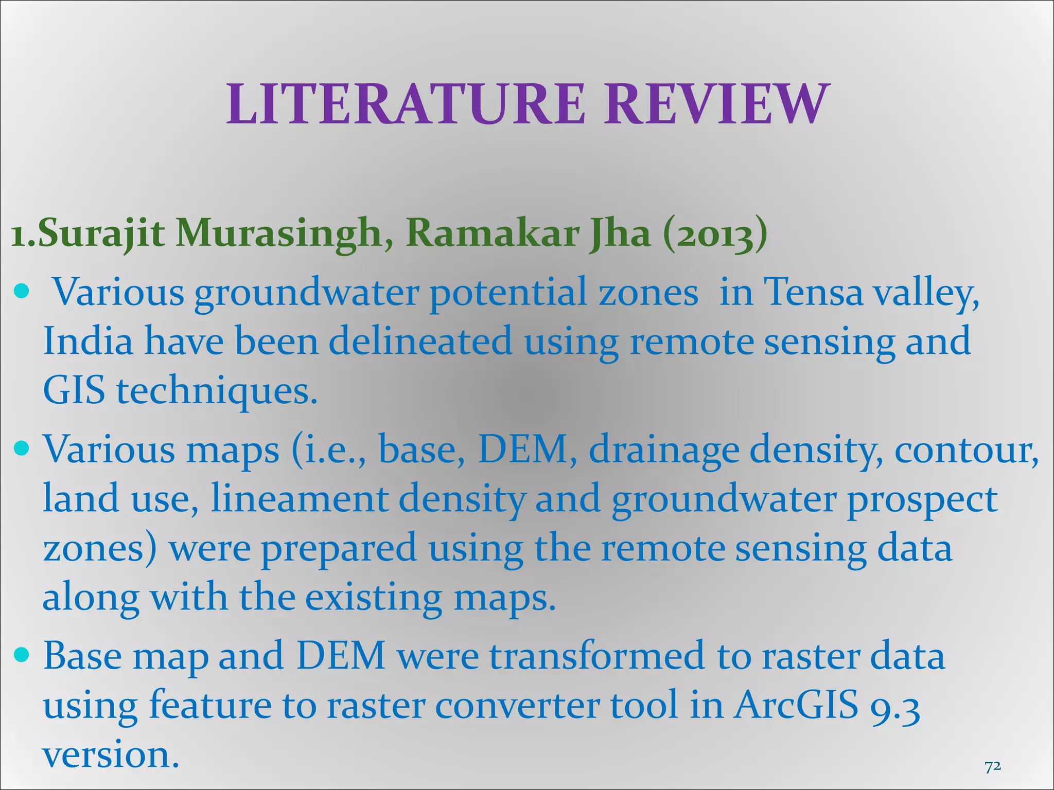 LITERATURE REVIEW
1.Surajit Murasingh, Ramakar Jha (2013)
 Various groundwater potential zones in Tensa valley,
India have been delineated using remote sensing and
GIS techniques.
 Various maps (i.e., base, DEM, drainage density, contour,
land use, lineament density and groundwater prospect
zones) were prepared using the remote sensing data
along with the existing maps.
 Base map and DEM were transformed to raster data
using feature to raster converter tool in ArcGIS 9.3
version. 72
 