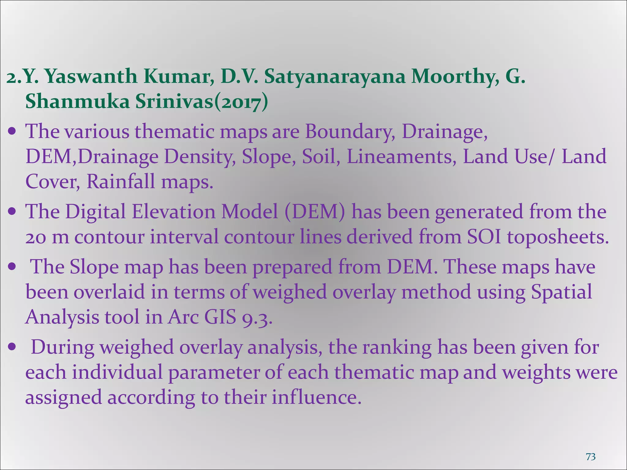 2.Y. Yaswanth Kumar, D.V. Satyanarayana Moorthy, G.
Shanmuka Srinivas(2017)
 The various thematic maps are Boundary, Drainage,
DEM,Drainage Density, Slope, Soil, Lineaments, Land Use/ Land
Cover, Rainfall maps.
 The Digital Elevation Model (DEM) has been generated from the
20 m contour interval contour lines derived from SOI toposheets.
 The Slope map has been prepared from DEM. These maps have
been overlaid in terms of weighed overlay method using Spatial
Analysis tool in Arc GIS 9.3.
 During weighed overlay analysis, the ranking has been given for
each individual parameter of each thematic map and weights were
assigned according to their influence.
73
 