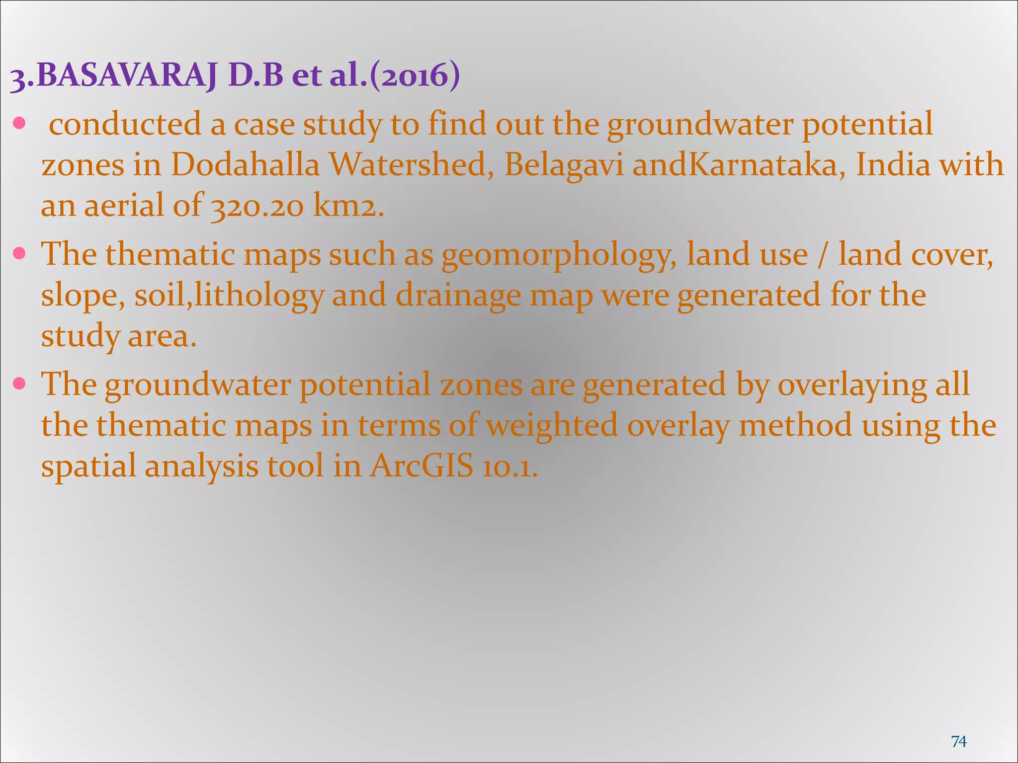 3.BASAVARAJ D.B et al.(2016)
 conducted a case study to find out the groundwater potential
zones in Dodahalla Watershed, Belagavi andKarnataka, India with
an aerial of 320.20 km2.
 The thematic maps such as geomorphology, land use / land cover,
slope, soil,lithology and drainage map were generated for the
study area.
 The groundwater potential zones are generated by overlaying all
the thematic maps in terms of weighted overlay method using the
spatial analysis tool in ArcGIS 10.1.
74
 