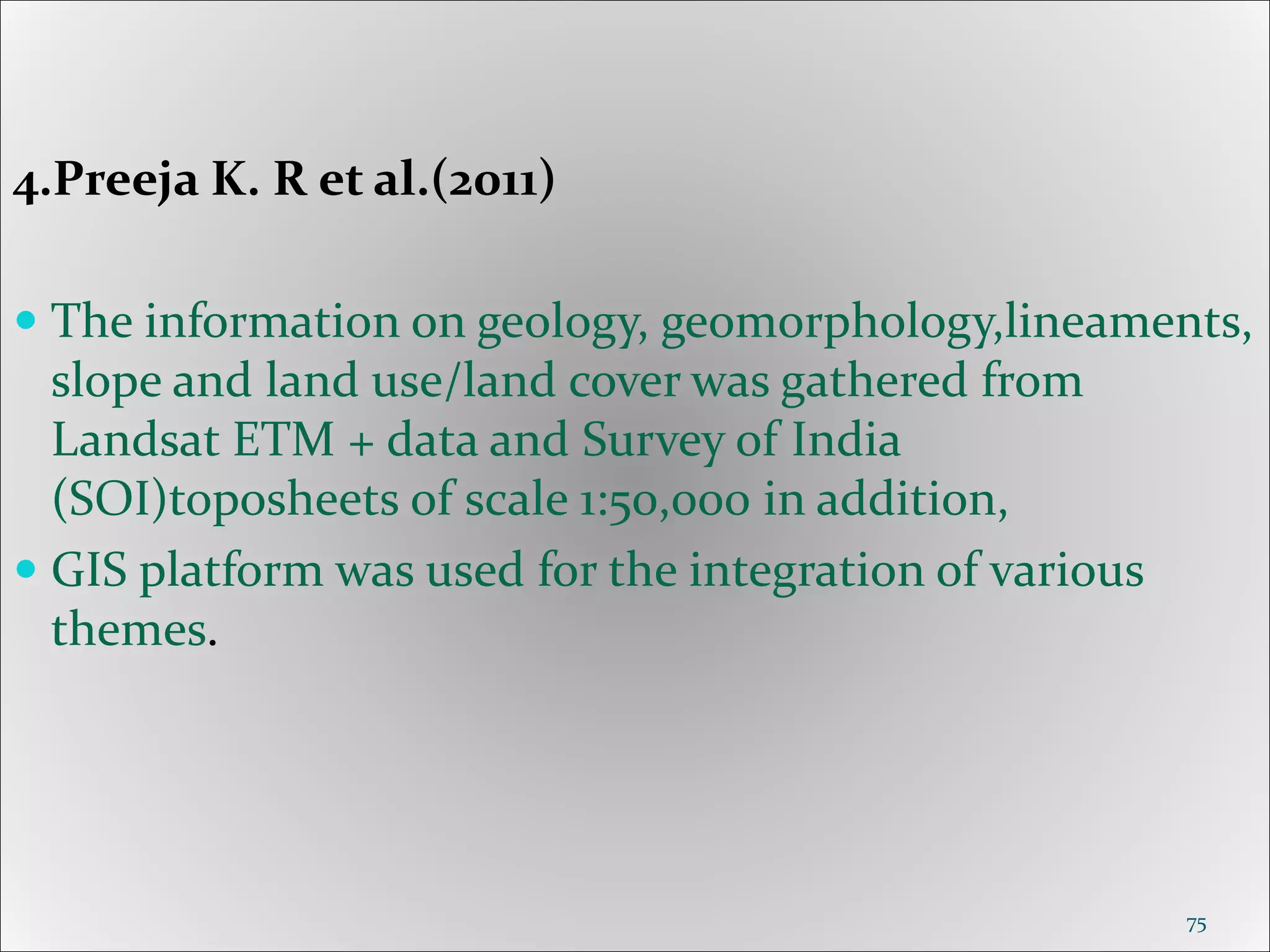 4.Preeja K. R et al.(2011)
 The information on geology, geomorphology,lineaments,
slope and land use/land cover was gathered from
Landsat ETM + data and Survey of India
(SOI)toposheets of scale 1:50,000 in addition,
 GIS platform was used for the integration of various
themes.
75
 