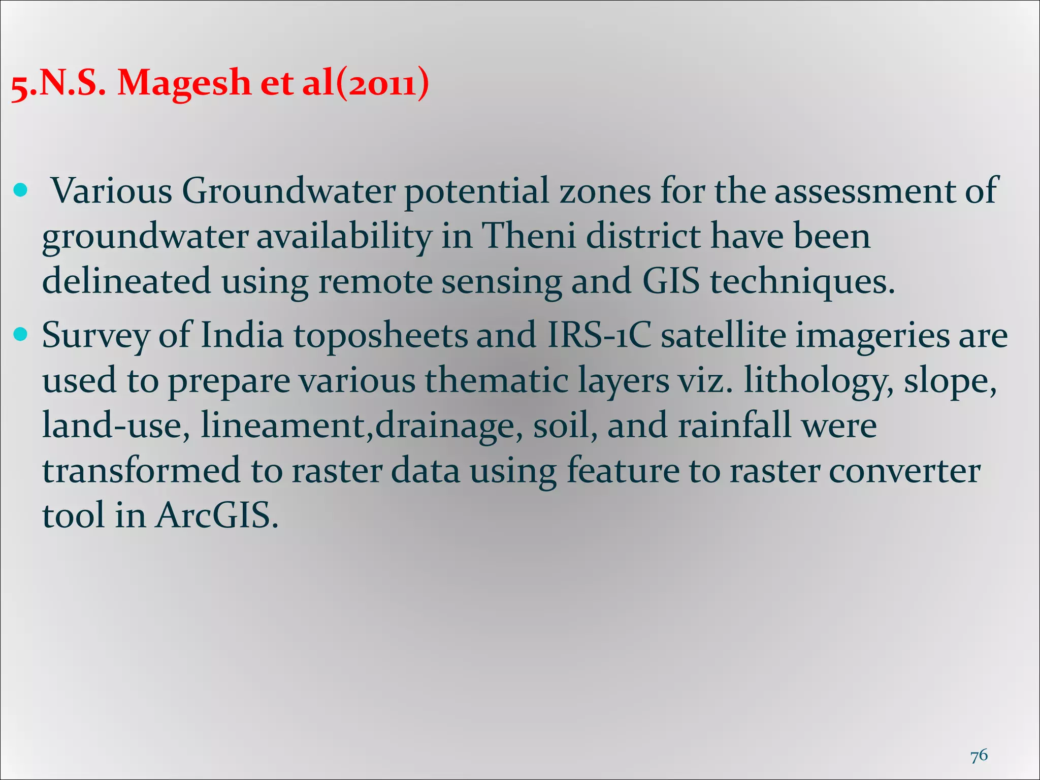 5.N.S. Magesh et al(2011)
 Various Groundwater potential zones for the assessment of
groundwater availability in Theni district have been
delineated using remote sensing and GIS techniques.
 Survey of India toposheets and IRS-1C satellite imageries are
used to prepare various thematic layers viz. lithology, slope,
land-use, lineament,drainage, soil, and rainfall were
transformed to raster data using feature to raster converter
tool in ArcGIS.
76
 