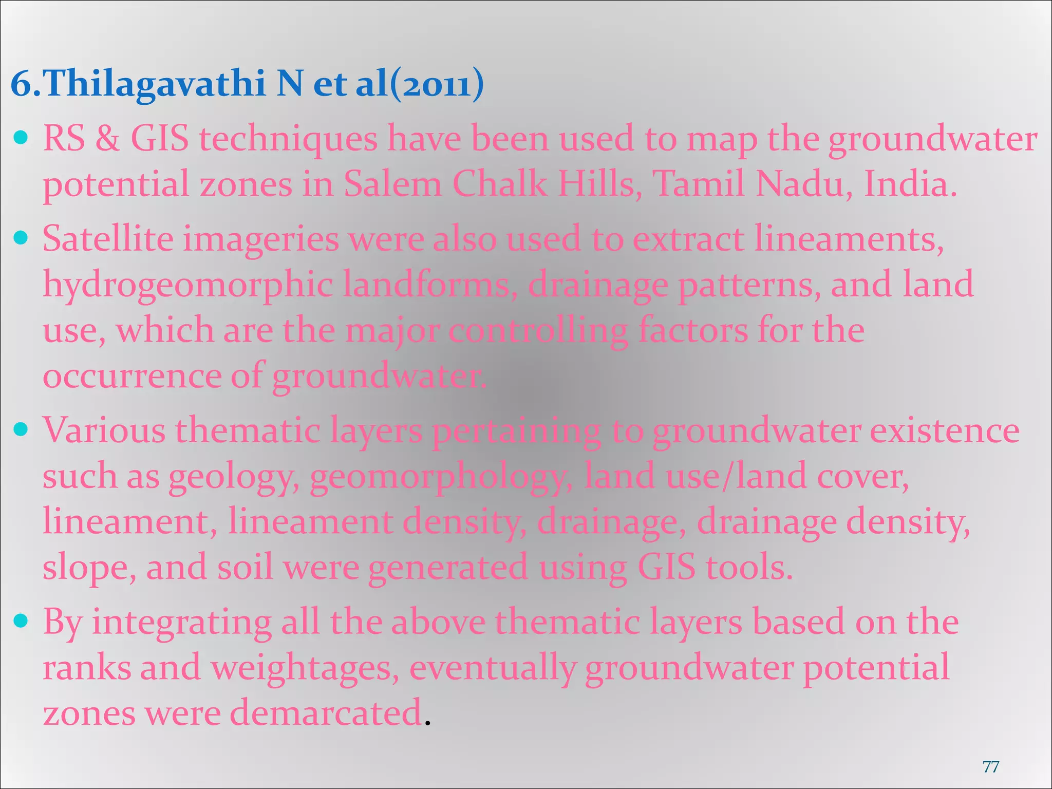 6.Thilagavathi N et al(2011)
 RS & GIS techniques have been used to map the groundwater
potential zones in Salem Chalk Hills, Tamil Nadu, India.
 Satellite imageries were also used to extract lineaments,
hydrogeomorphic landforms, drainage patterns, and land
use, which are the major controlling factors for the
occurrence of groundwater.
 Various thematic layers pertaining to groundwater existence
such as geology, geomorphology, land use/land cover,
lineament, lineament density, drainage, drainage density,
slope, and soil were generated using GIS tools.
 By integrating all the above thematic layers based on the
ranks and weightages, eventually groundwater potential
zones were demarcated.
77
 