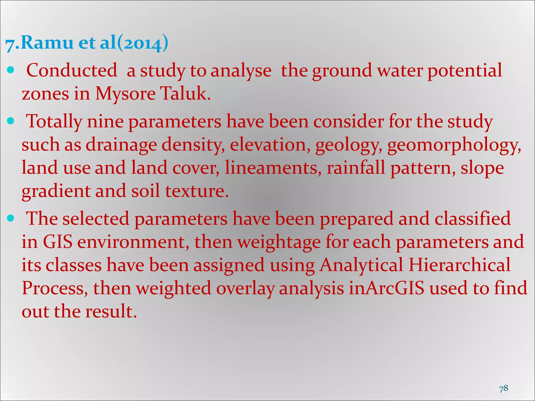 7.Ramu et al(2014)
 Conducted a study to analyse the ground water potential
zones in Mysore Taluk.
 Totally nine parameters have been consider for the study
such as drainage density, elevation, geology, geomorphology,
land use and land cover, lineaments, rainfall pattern, slope
gradient and soil texture.
 The selected parameters have been prepared and classified
in GIS environment, then weightage for each parameters and
its classes have been assigned using Analytical Hierarchical
Process, then weighted overlay analysis inArcGIS used to find
out the result.
78
 