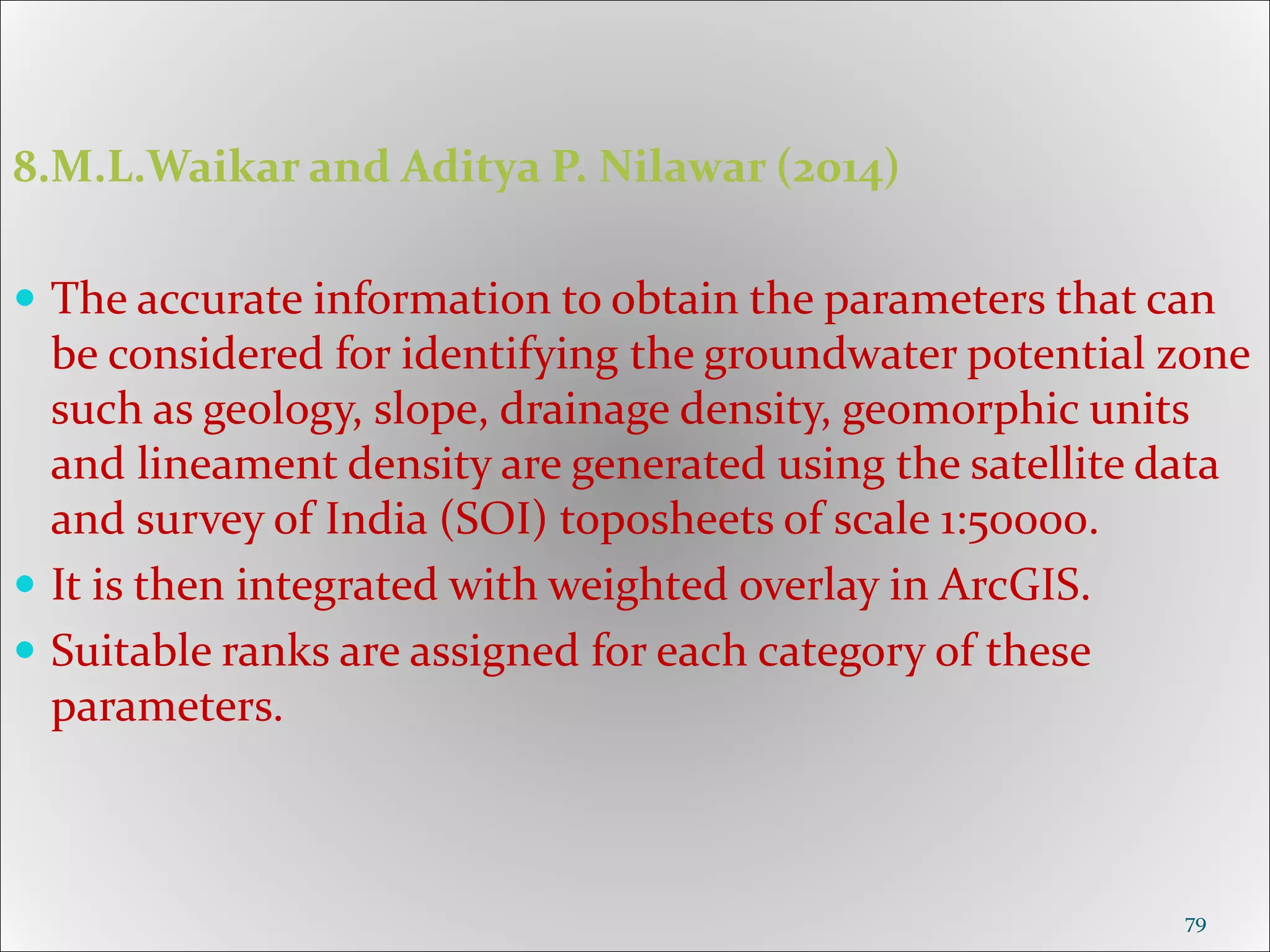 8.M.L.Waikar and Aditya P. Nilawar (2014)
 The accurate information to obtain the parameters that can
be considered for identifying the groundwater potential zone
such as geology, slope, drainage density, geomorphic units
and lineament density are generated using the satellite data
and survey of India (SOI) toposheets of scale 1:50000.
 It is then integrated with weighted overlay in ArcGIS.
 Suitable ranks are assigned for each category of these
parameters.
79
 