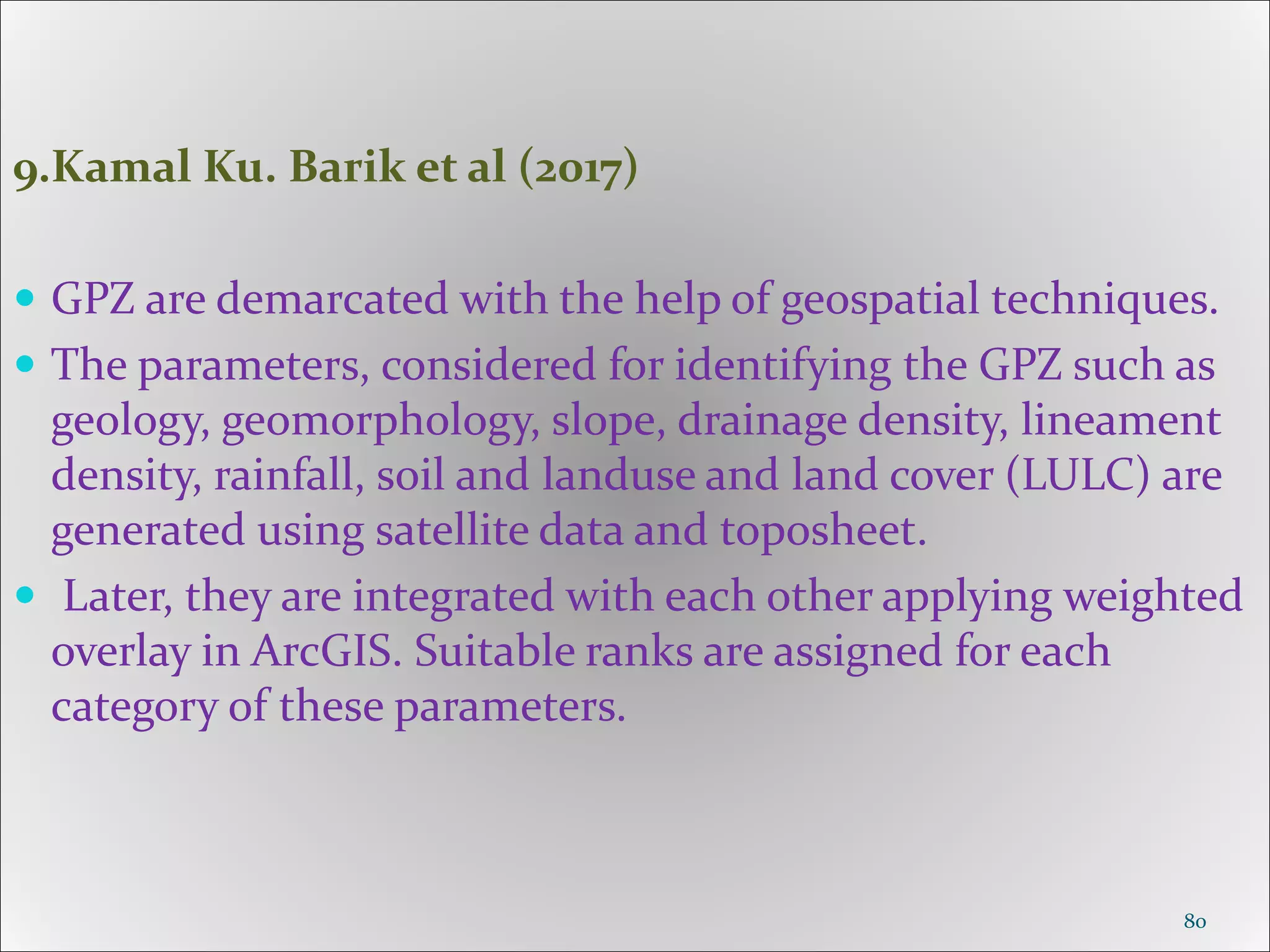 9.Kamal Ku. Barik et al (2017)
 GPZ are demarcated with the help of geospatial techniques.
 The parameters, considered for identifying the GPZ such as
geology, geomorphology, slope, drainage density, lineament
density, rainfall, soil and landuse and land cover (LULC) are
generated using satellite data and toposheet.
 Later, they are integrated with each other applying weighted
overlay in ArcGIS. Suitable ranks are assigned for each
category of these parameters.
80
 