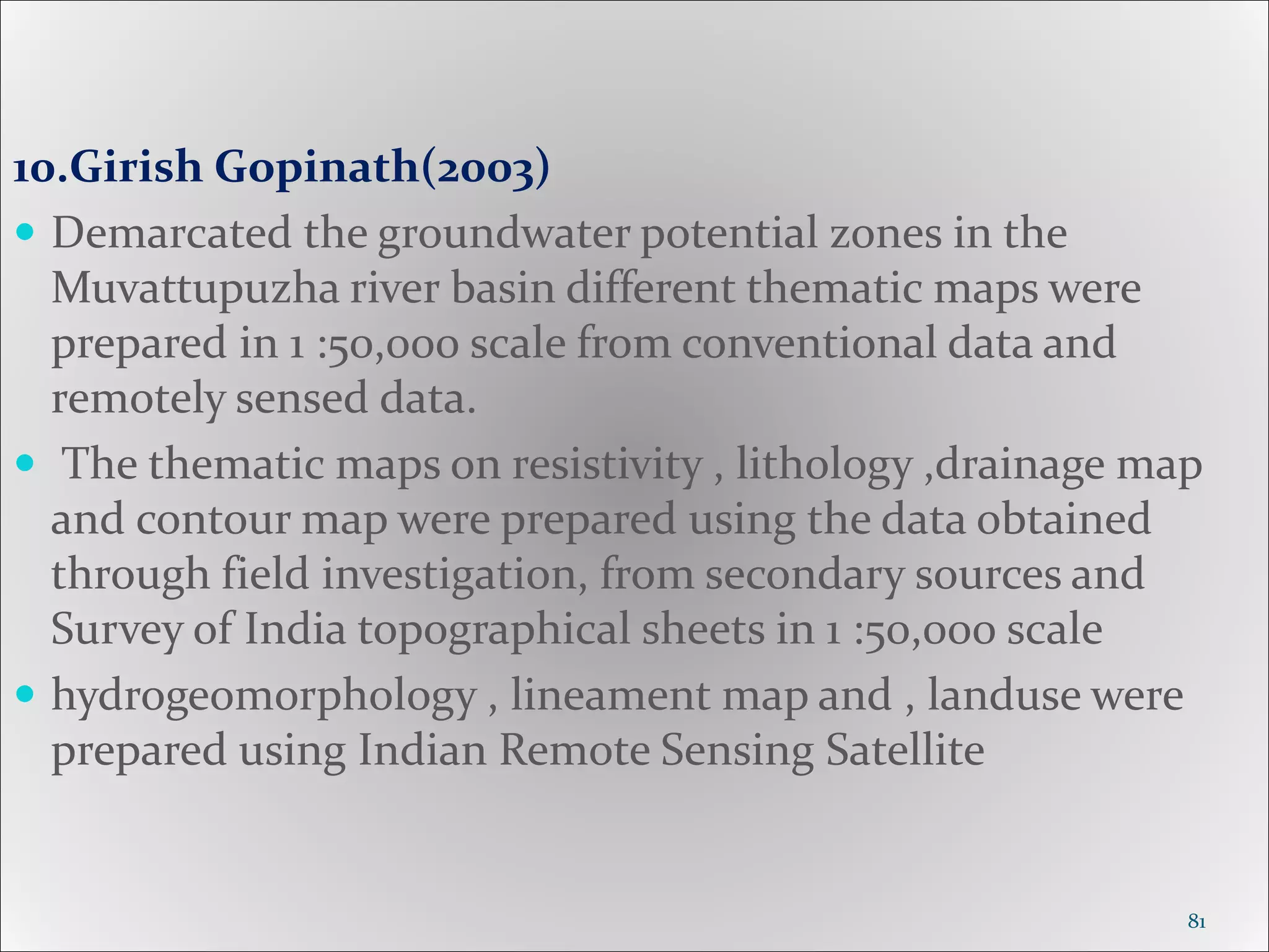 10.Girish Gopinath(2003)
 Demarcated the groundwater potential zones in the
Muvattupuzha river basin different thematic maps were
prepared in 1 :50,000 scale from conventional data and
remotely sensed data.
 The thematic maps on resistivity , lithology ,drainage map
and contour map were prepared using the data obtained
through field investigation, from secondary sources and
Survey of India topographical sheets in 1 :50,000 scale
 hydrogeomorphology , lineament map and , landuse were
prepared using Indian Remote Sensing Satellite
81
 