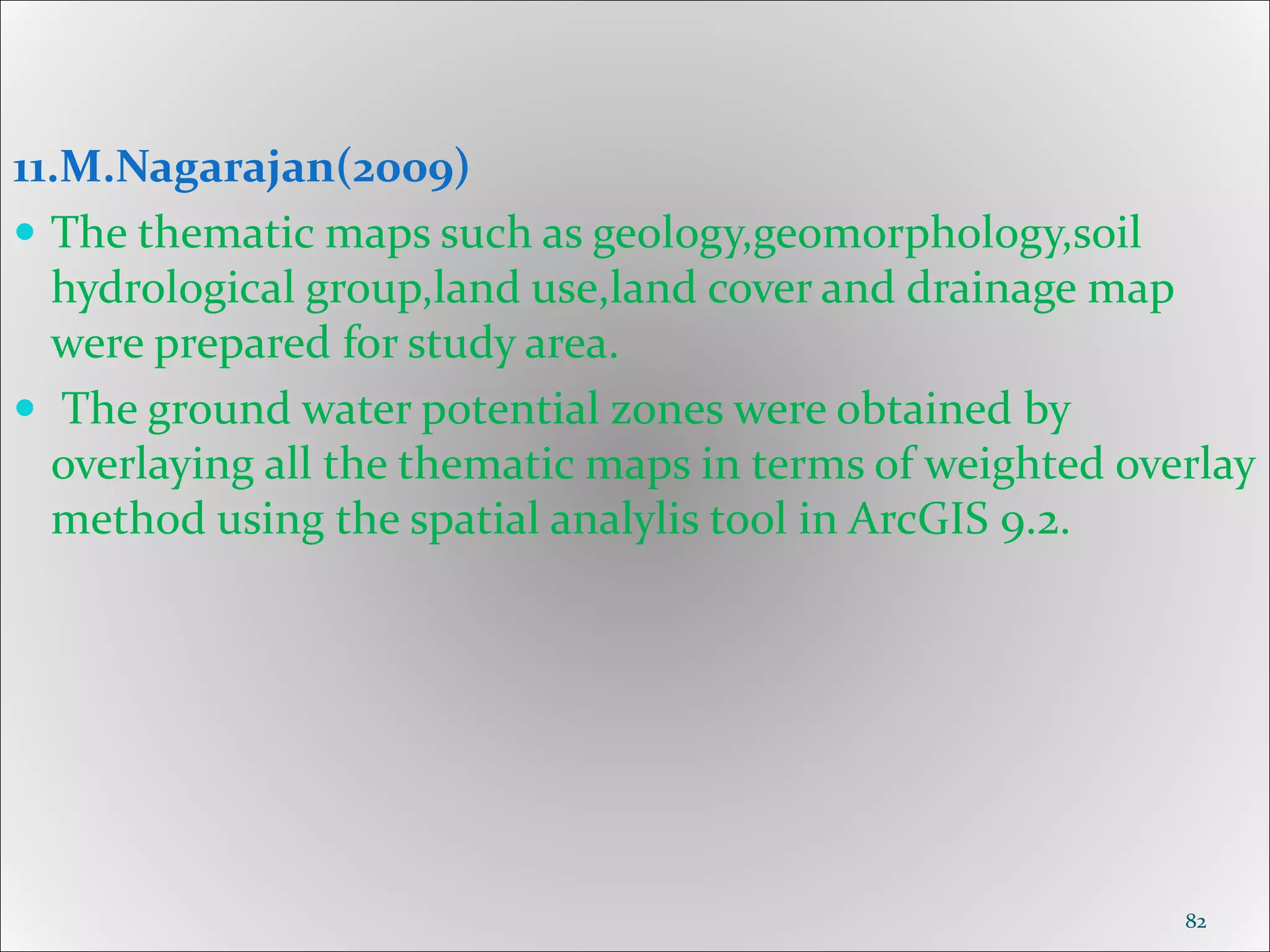 11.M.Nagarajan(2009)
 The thematic maps such as geology,geomorphology,soil
hydrological group,land use,land cover and drainage map
were prepared for study area.
 The ground water potential zones were obtained by
overlaying all the thematic maps in terms of weighted overlay
method using the spatial analylis tool in ArcGIS 9.2.
82
 