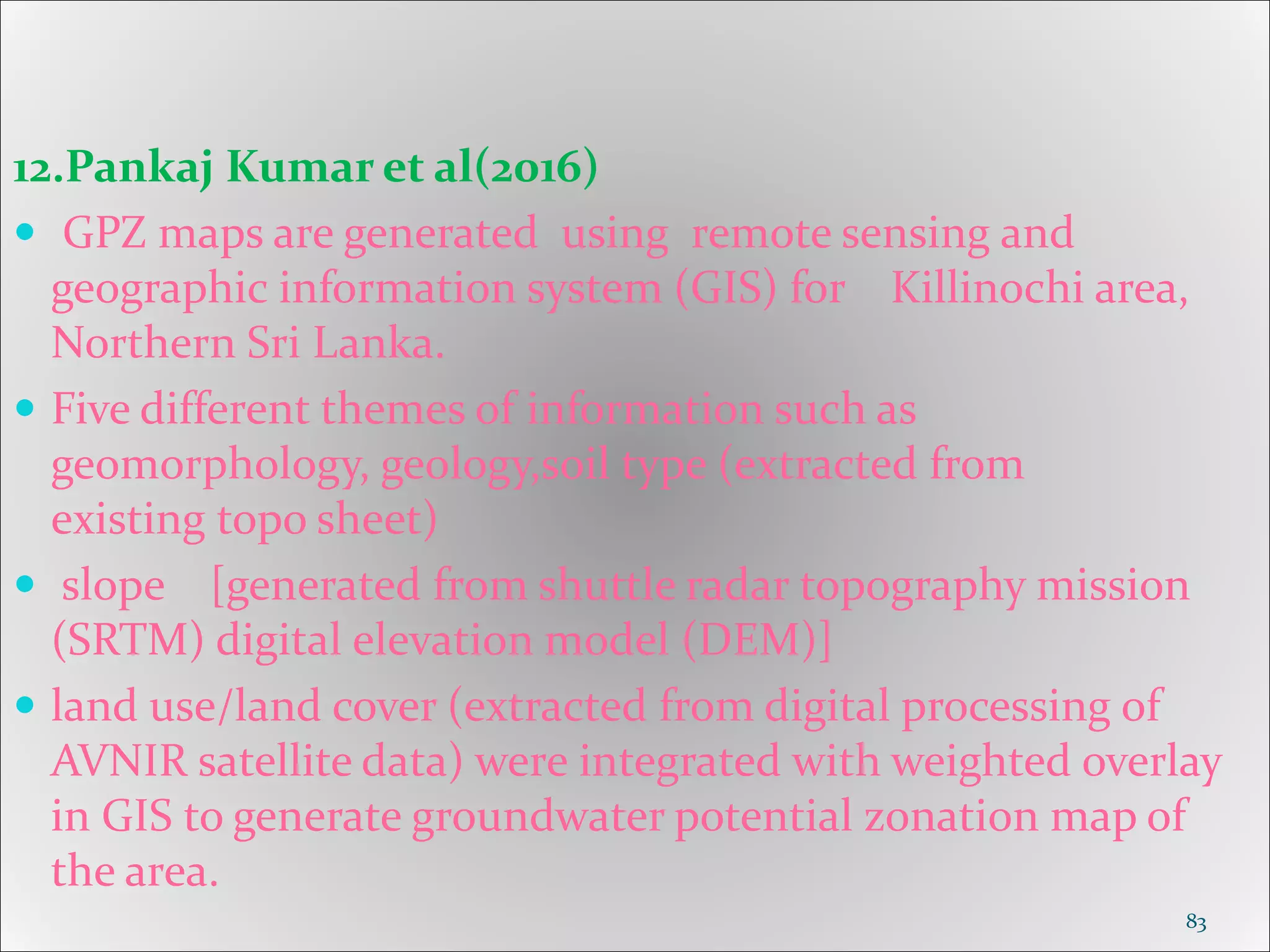 12.Pankaj Kumar et al(2016)
 GPZ maps are generated using remote sensing and
geographic information system (GIS) for Killinochi area,
Northern Sri Lanka.
 Five different themes of information such as
geomorphology, geology,soil type (extracted from
existing topo sheet)
 slope [generated from shuttle radar topography mission
(SRTM) digital elevation model (DEM)]
 land use/land cover (extracted from digital processing of
AVNIR satellite data) were integrated with weighted overlay
in GIS to generate groundwater potential zonation map of
the area.
83
 