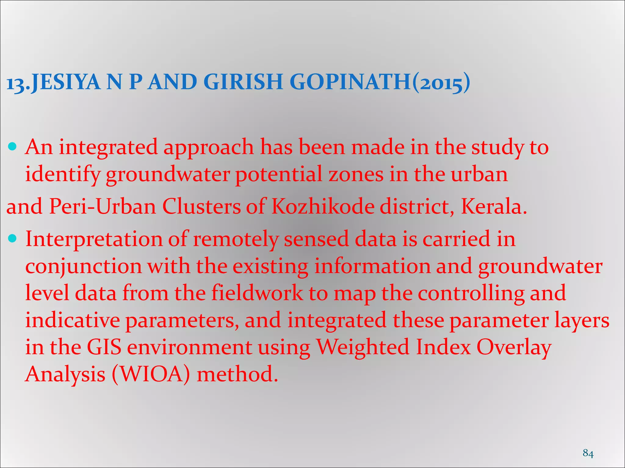 13.JESIYA N P AND GIRISH GOPINATH(2015)
 An integrated approach has been made in the study to
identify groundwater potential zones in the urban
and Peri-Urban Clusters of Kozhikode district, Kerala.
 Interpretation of remotely sensed data is carried in
conjunction with the existing information and groundwater
level data from the fieldwork to map the controlling and
indicative parameters, and integrated these parameter layers
in the GIS environment using Weighted Index Overlay
Analysis (WIOA) method.
84
 
