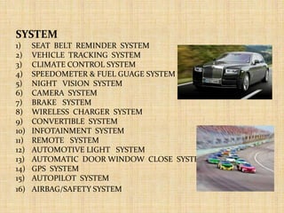 SYSTEM
1) SEAT BELT REMINDER SYSTEM
2) VEHICLE TRACKING SYSTEM
3) CLIMATE CONTROL SYSTEM
4) SPEEDOMETER & FUEL GUAGE SYSTEM
5) NIGHT VISION SYSTEM
6) CAMERA SYSTEM
7) BRAKE SYSTEM
8) WIRELESS CHARGER SYSTEM
9) CONVERTIBLE SYSTEM
10) INFOTAINMENT SYSTEM
11) REMOTE SYSTEM
12) AUTOMOTIVE LIGHT SYSTEM
13) AUTOMATIC DOOR WINDOW CLOSE SYSTEM
14) GPS SYSTEM
15) AUTOPILOT SYSTEM
16) AIRBAG/SAFETY SYSTEM
 