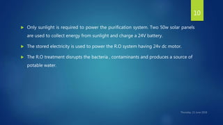  Only sunlight is required to power the purification system. Two 50w solar panels
are used to collect energy from sunlight and charge a 24V battery.
 The stored electricity is used to power the R.O system having 24v dc motor.
 The R.O treatment disrupts the bacteria , contaminants and produces a source of
potable water.
10
 