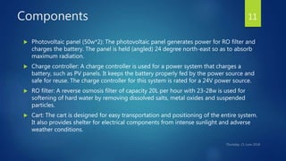 Components
 Photovoltaic panel (50w*2): The photovoltaic panel generates power for RO filter and
charges the battery. The panel is held (angled) 24 degree north-east so as to absorb
maximum radiation.
 Charge controller: A charge controller is used for a power system that charges a
battery, such as PV panels. It keeps the battery properly fed by the power source and
safe for reuse. The charge controller for this system is rated for a 24V power source.
 RO filter: A reverse osmosis filter of capacity 20L per hour with 23-28w is used for
softening of hard water by removing dissolved salts, metal oxides and suspended
particles.
 Cart: The cart is designed for easy transportation and positioning of the entire system.
It also provides shelter for electrical components from intense sunlight and adverse
weather conditions.
11
 