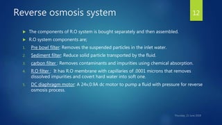 Reverse osmosis system
 The components of R.O system is bought separately and then assembled.
 R.O system components are;
1. Pre bowl filter: Removes the suspended particles in the inlet water.
2. Sediment filter: Reduce solid particle transported by the fluid.
3. carbon filter : Removes contaminants and impurities using chemical absorption.
4. R.O filter : It has R.O membrane with capillaries of .0001 microns that removes
dissolved impurities and covert hard water into soft one.
5. DC diaphragm motor: A 24v,0.9A dc motor to pump a fluid with pressure for reverse
osmosis process.
12
 