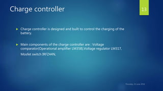 Charge controller
 Charge controller is designed and built to control the charging of the
battery.
 Main components of the charge controller are : Voltage
comparator(Operational amplifier LM358),Voltage regulator LM317,
Mosfet switch IRFZ44N,
13
 