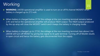 Working
 WORKING: LM358 operational amplifier is used to turn on or off N channel MOSFET when
battery is charged up to 27.5 volt.
 When battery is charged below 27.5V the voltage at the non inverting terminal remains below
2.4V and hence the operational amplifier will produce HIGH output. The HIGH output produced
by the op-amp will close the MOSFET switch and it keeps the battery in charging mode.
 When battery is charged up to 27.5V, the voltage at the non inverting terminal rises above 2.4V,
LM358 will turn off MOSET by giving low signal to its gate terminal. Turning off of Mosfet results
in open circuit and hence the battery gets disconnected from the supply.
15
 