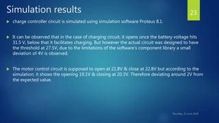 Simulation results
 charge controller circuit is simulated using simulation software Proteus 8.1.
 It can be observed that in the case of charging circuit, it opens once the battery voltage hits
31.5 V, below that it facilitates charging. But however the actual circuit was designed to have
the threshold at 27.5V, due to the limitations of the software’s component library a small
deviation of 4V is observed.
 The motor control circuit is supposed to open at 21.8V & close at 22.8V but according to the
simulation, it shows the opening 19.1V & closing at 20.3V. Therefore deviating around 2V from
the expected value.
23
 