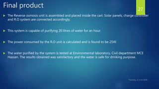 Final product
 The Reverse osmosis unit is assembled and placed inside the cart. Solar panels, charge controller
and R.O system are connected accordingly.
 This system is capable of purifying 20 litres of water for an hour.
 The power consumed by the R.O unit is calculated and is found to be 25W.
 The water purified by the system is tested at Environmental laboratory, Civil department MCE
Hassan. The results obtained was satisfactory and the water is safe for drinking purpose.
27
 