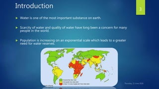 Introduction
 Water is one of the most important substance on earth.
 Scarcity of water and quality of water have long been a concern for many
people in the world.
 Population is increasing on an exponential scale which leads to a greater
need for water reserves.
3
 