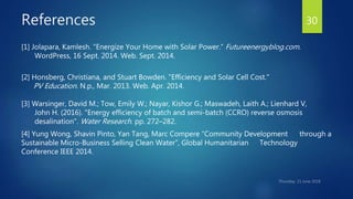 References
[1] Jolapara, Kamlesh. "Energize Your Home with Solar Power.“ Futureenergyblog.com.
WordPress, 16 Sept. 2014. Web. Sept. 2014.
[2] Honsberg, Christiana, and Stuart Bowden. "Efficiency and Solar Cell Cost."
PV Education. N.p., Mar. 2013. Web. Apr. 2014.
[3] Warsinger, David M.; Tow, Emily W.; Nayar, Kishor G.; Maswadeh, Laith A.; Lienhard V,
John H. (2016). "Energy efficiency of batch and semi-batch (CCRO) reverse osmosis
desalination". Water Research. pp. 272–282.
[4] Yung Wong, Shavin Pinto, Yan Tang, Marc Compere “Community Development through a
Sustainable Micro-Business Selling Clean Water”, Global Humanitarian Technology
Conference IEEE 2014.
30
 