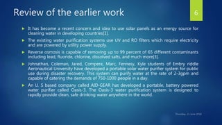 Review of the earlier work
 It has become a recent concern and idea to use solar panels as an energy source for
cleaning water in developing countries[1].
 The existing water purification systems use UV and RO filters which require electricity
and are powered by utility power supply.
 Reverse osmosis is capable of removing up to 99 percent of 65 different contaminants
including lead, fluoride, chlorine, dissolved salts, and much more[3].
 Johnathan, Coleman, Jared, Compere, Marc, Fennesy, Kyle students of Embry riddle
Aeronautical University have developed a portable solar water purifier system for public
use during disaster recovery. This system can purify water at the rate of 2-3gpm and
capable of catering the demands of 750-1000 people in a day.
 An U. S based company called AID-GEAR has developed a portable, battery powered
water purifier called Oasis-3. The Oasis-3 water purification system is designed to
rapidly provide clean, safe drinking water anywhere in the world.
6
 