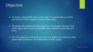 Objective
 To design a dependable way to purify water in locations that are off the
grid and don't have constant sources of clean water.
 The design also needs to be able to built on a low budget because most
of the region where there is no potable water available are basically poor
areas.
 The main objective of the proposed work is to design and construct a solar
power water purification unit independent of utility supply.
7
 