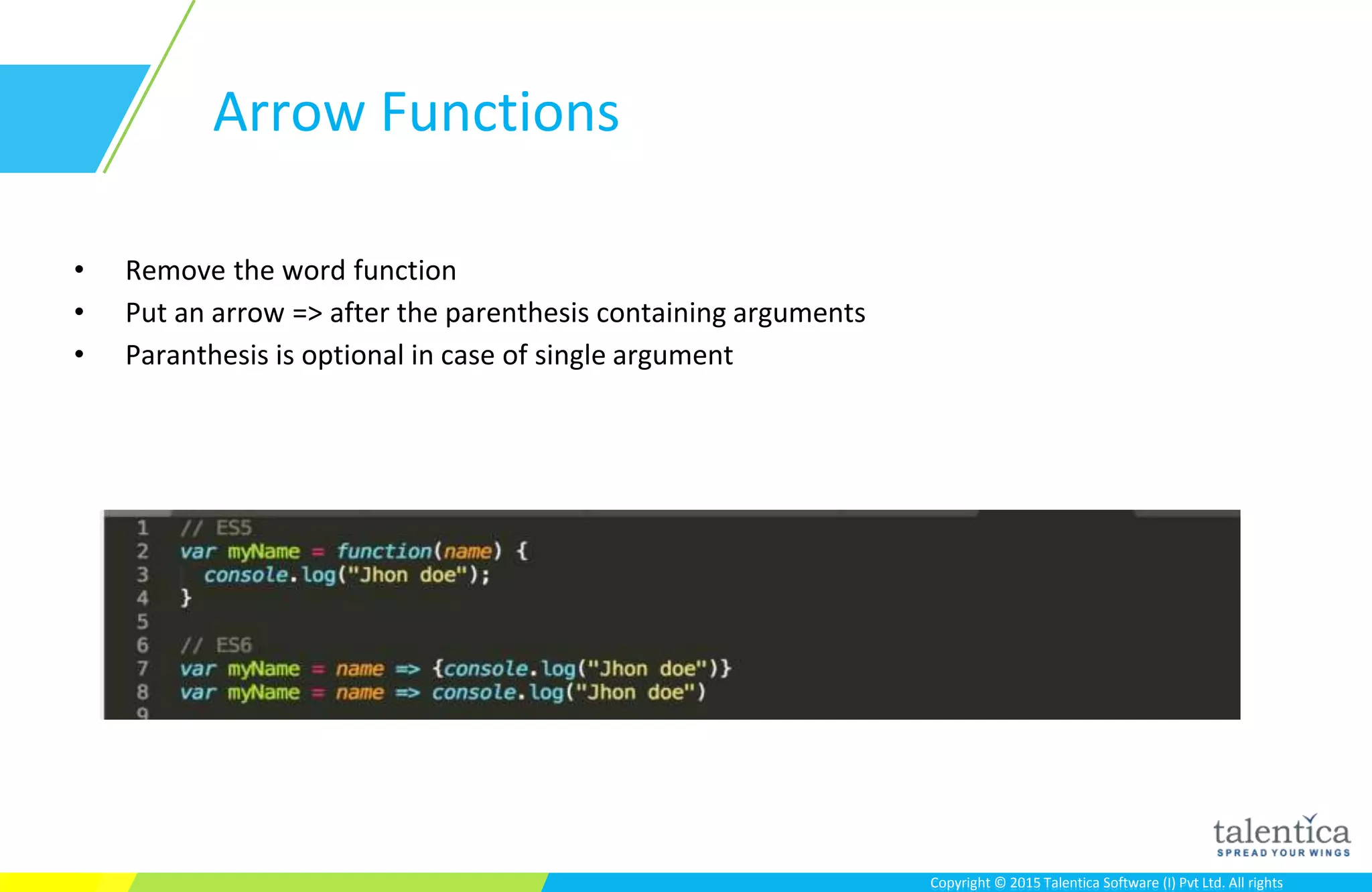 Copyright © 2015 Talentica Software (I) Pvt Ltd. All rightsCopyright © 2015 Talentica Software (I) Pvt Ltd. All rights
Arrow Functions
• Remove the word function
• Put an arrow => after the parenthesis containing arguments
• Paranthesis is optional in case of single argument
 