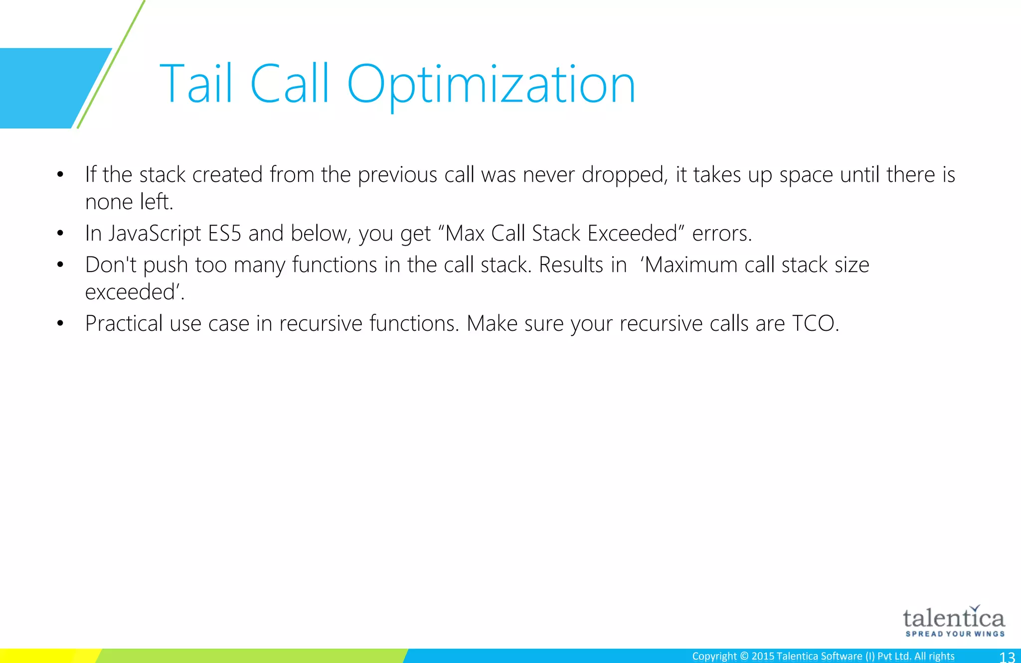 Copyright © 2015 Talentica Software (I) Pvt Ltd. All rightsCopyright © 2015 Talentica Software (I) Pvt Ltd. All rights
Tail Call Optimization
• If the stack created from the previous call was never dropped, it takes up space until there is
none left.
• In JavaScript ES5 and below, you get “Max Call Stack Exceeded” errors.
• Don't push too many functions in the call stack. Results in ‘Maximum call stack size
exceeded’.
• Practical use case in recursive functions. Make sure your recursive calls are TCO.
 