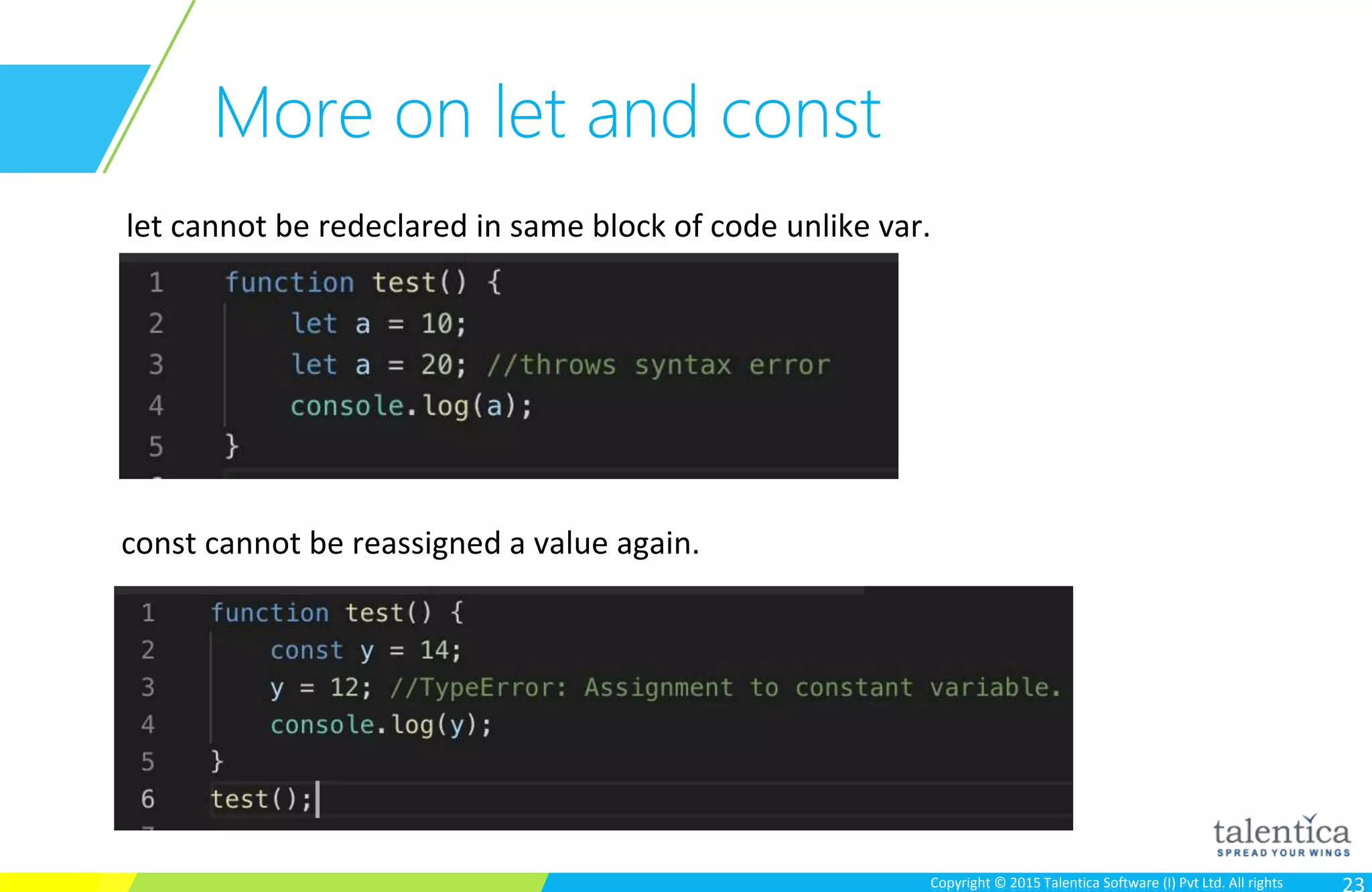 Copyright © 2015 Talentica Software (I) Pvt Ltd. All rightsCopyright © 2015 Talentica Software (I) Pvt Ltd. All rights
More on let and const
let cannot be redeclared in same block of code unlike var.
const cannot be reassigned a value again.
 