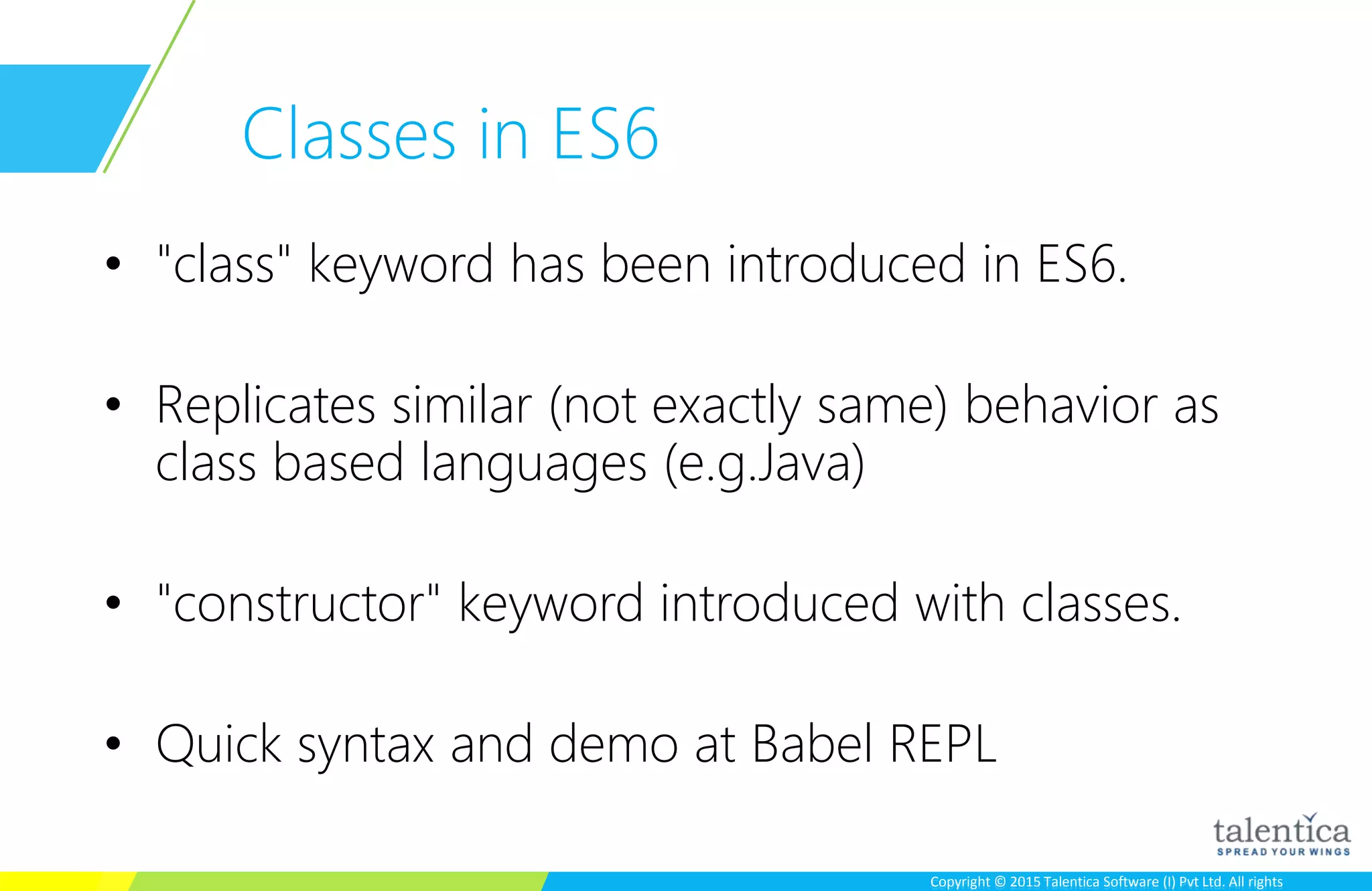 Copyright © 2015 Talentica Software (I) Pvt Ltd. All rightsCopyright © 2015 Talentica Software (I) Pvt Ltd. All rights
Classes in ES6
• "class" keyword has been introduced in ES6.
• Replicates similar (not exactly same) behavior as
class based languages (e.g.Java)
• "constructor" keyword introduced with classes.
• Quick syntax and demo at Babel REPL
 