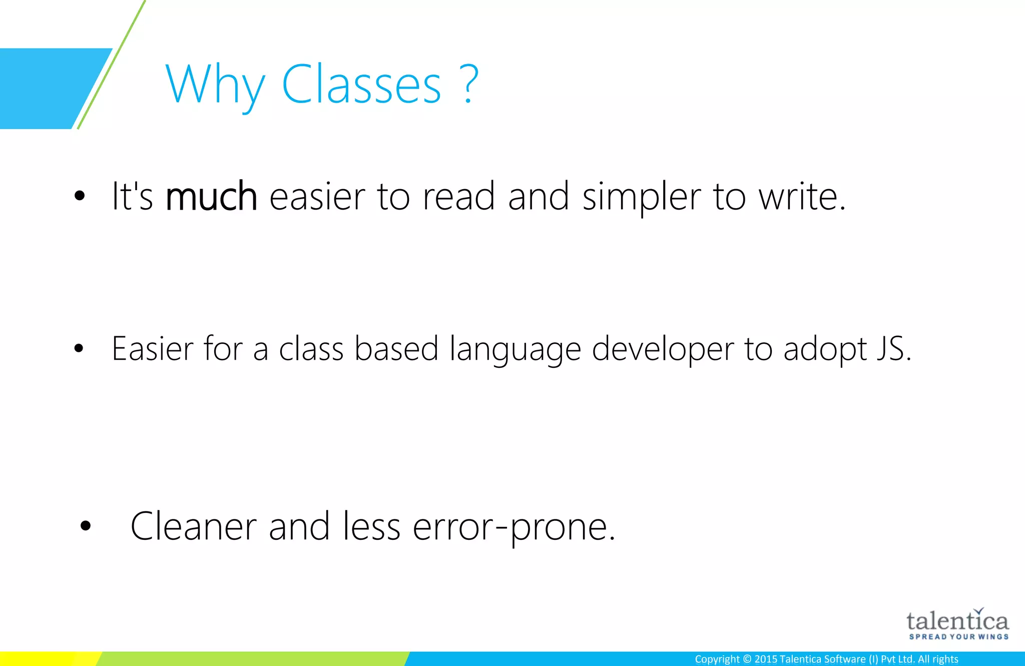 Copyright © 2015 Talentica Software (I) Pvt Ltd. All rightsCopyright © 2015 Talentica Software (I) Pvt Ltd. All rights
Why Classes ?
• It's much easier to read and simpler to write.
• Easier for a class based language developer to adopt JS.
• Cleaner and less error-prone.
 