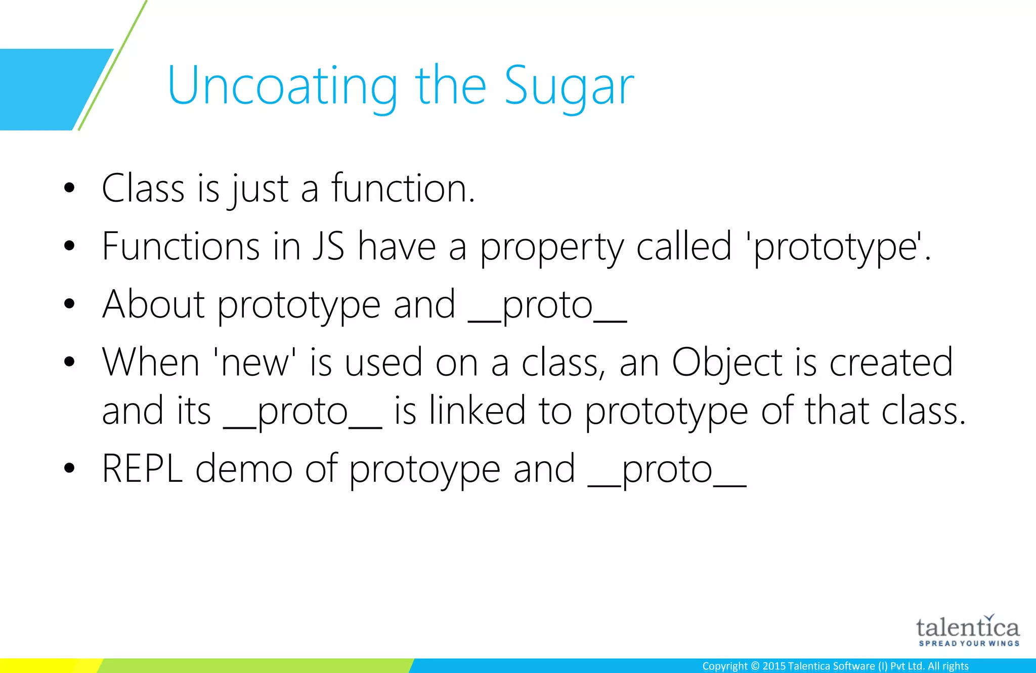 Copyright © 2015 Talentica Software (I) Pvt Ltd. All rightsCopyright © 2015 Talentica Software (I) Pvt Ltd. All rights
Uncoating the Sugar
• Class is just a function.
• Functions in JS have a property called 'prototype'.
• About prototype and __proto__
• When 'new' is used on a class, an Object is created
and its __proto__ is linked to prototype of that class.
• REPL demo of protoype and __proto__
 