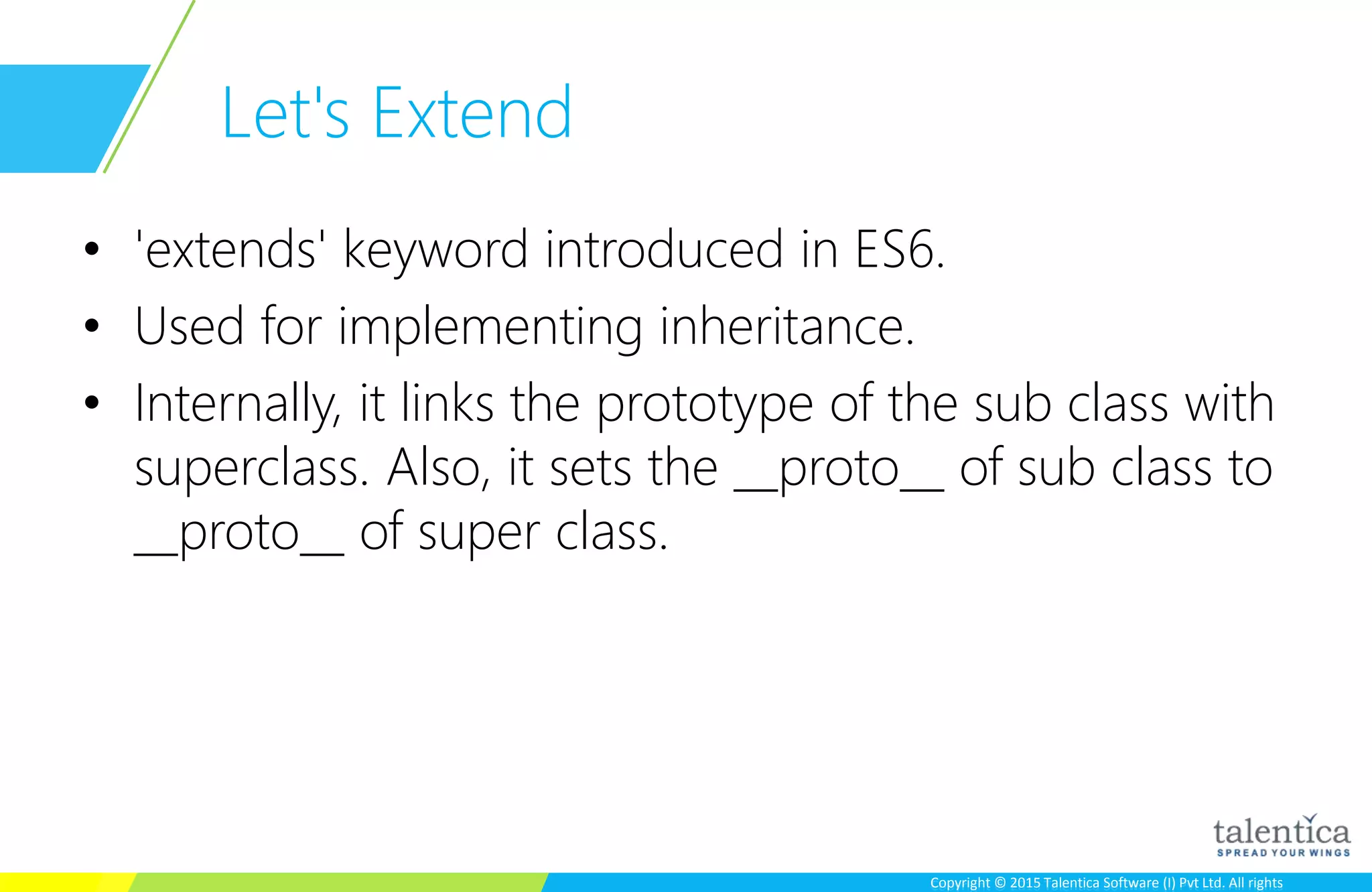 Copyright © 2015 Talentica Software (I) Pvt Ltd. All rightsCopyright © 2015 Talentica Software (I) Pvt Ltd. All rights
Let's Extend
• 'extends' keyword introduced in ES6.
• Used for implementing inheritance.
• Internally, it links the prototype of the sub class with
superclass. Also, it sets the __proto__ of sub class to
__proto__ of super class.
 