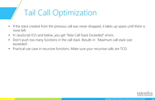 Copyright © 2015 Talentica Software (I) Pvt Ltd. All rightsCopyright © 2015 Talentica Software (I) Pvt Ltd. All rights
Tail Call Optimization
• If the stack created from the previous call was never dropped, it takes up space until there is
none left.
• In JavaScript ES5 and below, you get “Max Call Stack Exceeded” errors.
• Don't push too many functions in the call stack. Results in ‘Maximum call stack size
exceeded’.
• Practical use case in recursive functions. Make sure your recursive calls are TCO.
 