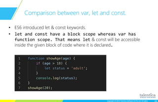 Copyright © 2015 Talentica Software (I) Pvt Ltd. All rightsCopyright © 2015 Talentica Software (I) Pvt Ltd. All rights
Comparison between var, let and const.
• ES6 introduced let & const keywords.
• let and const have a block scope whereas var has
function scope. That means let & const will be accessible
inside the given block of code where it is declared.
 