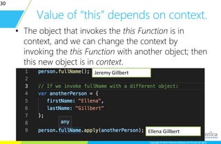 Copyright © 2015 Talentica Software (I) Pvt Ltd. All rightsCopyright © 2015 Talentica Software (I) Pvt Ltd. All rights
Value of “this” depends on context.
• The object that invokes the this Function is in
context, and we can change the context by
invoking the this Function with another object; then
this new object is in context.
30
Jeremy Gillbert
Ellena Gillbert
 