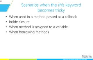 Copyright © 2015 Talentica Software (I) Pvt Ltd. All rightsCopyright © 2015 Talentica Software (I) Pvt Ltd. All rights
Scenarios when the this keyword
becomes tricky
• When used in a method passed as a callback
• Inside closure
• When method is assigned to a variable
• When borrowing methods
31
 