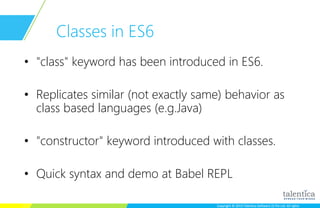 Copyright © 2015 Talentica Software (I) Pvt Ltd. All rightsCopyright © 2015 Talentica Software (I) Pvt Ltd. All rights
Classes in ES6
• "class" keyword has been introduced in ES6.
• Replicates similar (not exactly same) behavior as
class based languages (e.g.Java)
• "constructor" keyword introduced with classes.
• Quick syntax and demo at Babel REPL
 
