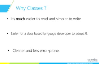 Copyright © 2015 Talentica Software (I) Pvt Ltd. All rightsCopyright © 2015 Talentica Software (I) Pvt Ltd. All rights
Why Classes ?
• It's much easier to read and simpler to write.
• Easier for a class based language developer to adopt JS.
• Cleaner and less error-prone.
 