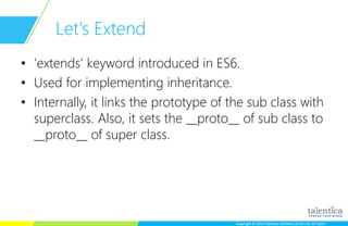 Copyright © 2015 Talentica Software (I) Pvt Ltd. All rightsCopyright © 2015 Talentica Software (I) Pvt Ltd. All rights
Let's Extend
• 'extends' keyword introduced in ES6.
• Used for implementing inheritance.
• Internally, it links the prototype of the sub class with
superclass. Also, it sets the __proto__ of sub class to
__proto__ of super class.
 
