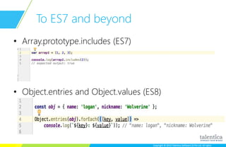 Copyright © 2015 Talentica Software (I) Pvt Ltd. All rightsCopyright © 2015 Talentica Software (I) Pvt Ltd. All rights
To ES7 and beyond
• Array.prototype.includes (ES7)
• Object.entries and Object.values (ES8)
 