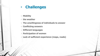 • Challenges
• Mobility
• the weather
• The unwillingness of individuals to answer
• Conflicting answers
• Different languages
• Participation of women
• Lack of sufficient experience (maps, roads)
 