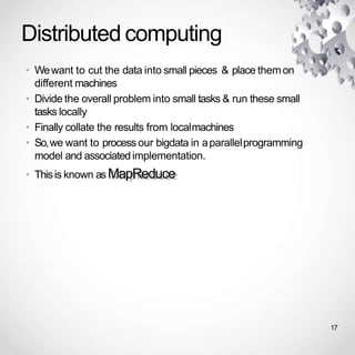 Distributed computing
• Wewant to cut the data into small pieces & place themon
different machines
• Divide the overall problem into small tasks & run these small
tasks locally
• Finally collate the results from localmachines
• So,we want to processour bigdata in aparallelprogramming
model and associatedimplementation.
• Thisis known as MapReduce
17
 