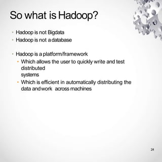 So what isHadoop?
• Hadoop is not Bigdata
• Hadoop is not adatabase
• Hadoop is a platform/framework
• Which allows the user to quickly write and test
distributed
systems
• Which is efficient in automatically distributing the
data andwork across machines
24
 