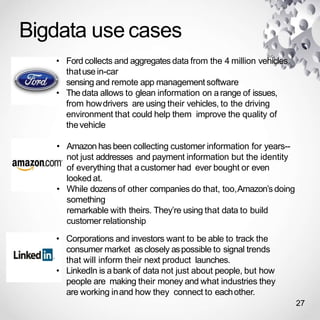 Bigdata use cases
27
• Ford collects and aggregates data from the 4 million vehicles
thatuse in-car
sensing and remote app management software
• The data allows to glean information on arange of issues,
from howdrivers are using their vehicles, to the driving
environment that could help them improve the quality of
thevehicle
• Amazon has been collecting customer information for years--
not just addresses and payment information but the identity
of everything that acustomer had ever bought or even
looked at.
• While dozensof other companies do that, too,Amazon’s doing
something
remarkable with theirs. They’re using that data to build
customer relationship
• Corporations and investors want to be able to track the
consumer market asclosely aspossible to signal trends
that will inform their next product launches.
• LinkedIn is abank of data not just about people, but how
people are making their money and what industries they
are working inand how they connect to eachother.
 
