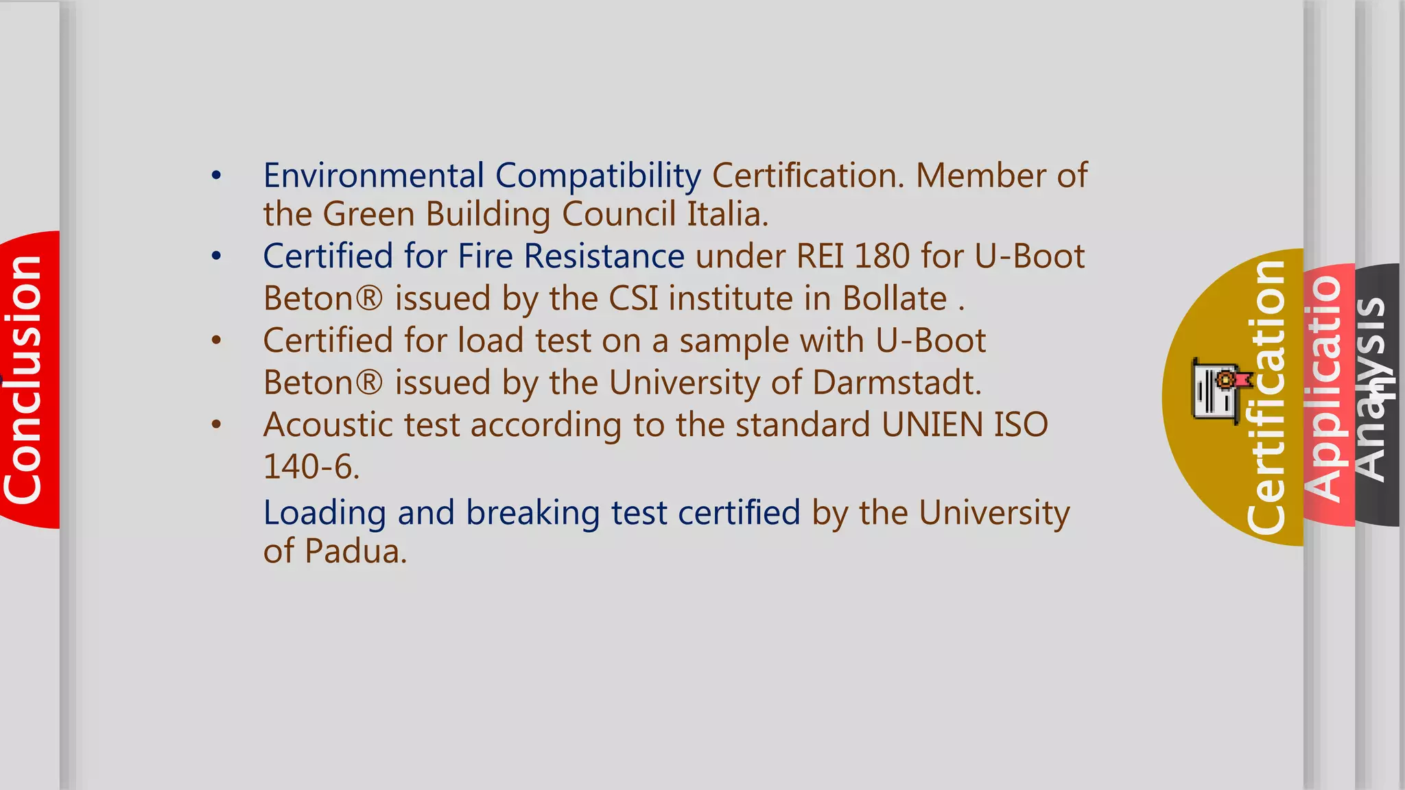 aboutAnalysis
aboutApplicatio
n
aboutCertification
aboutConclusion
• Environmental Compatibility Certiﬁcation. Member of
the Green Building Council Italia.
• Certified for Fire Resistance under REI 180 for U-Boot
Beton® issued by the CSI institute in Bollate .
• Certified for load test on a sample with U-Boot
Beton® issued by the University of Darmstadt.
• Acoustic test according to the standard UNIEN ISO
140-6.
Loading and breaking test certiﬁed by the University
of Padua.
 