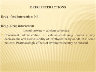 DRUG INTERACTIONS
Drug –food interaction: Nil
Drug--Drug interaction:
Levothyroxine + calcium carbonate
 Concurrent administration of calcium-containing products may
decrease the oral bioavailability of levothyroxine by one-third in some
patients. Pharmacologic effects of levothyroxine may be reduced.
 